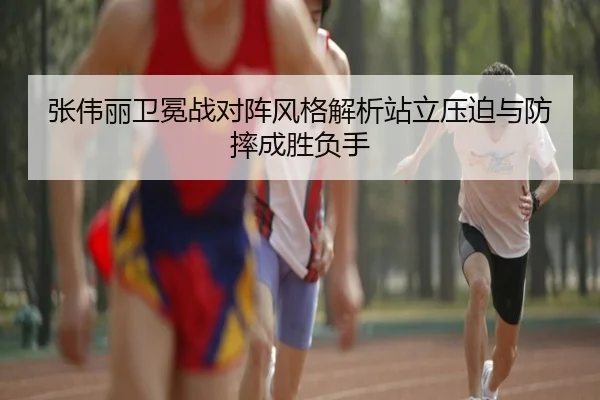 张伟丽卫冕战对阵风格解析站立压迫与防摔成胜负手